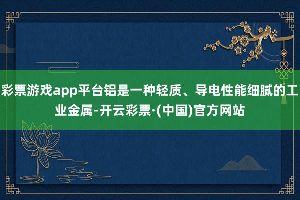 彩票游戏app平台铝是一种轻质、导电性能细腻的工业金属-开云彩票·(中国)官方网站